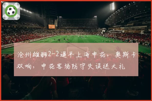 沧州雄狮2-2逼平上海申花，奥斯卡双响，申花客场防守失误送大礼