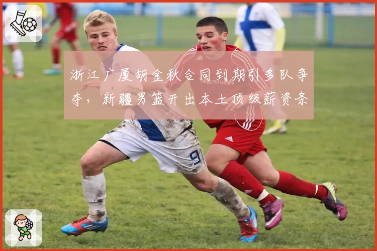 浙江广厦胡金秋合同到期引多队争夺，新疆男篮开出本土顶级薪资条件