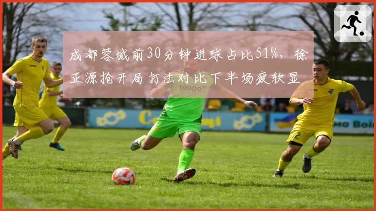 成都蓉城前30分钟进球占比51%，徐正源抢开局打法对比下半场疲软显隐忧