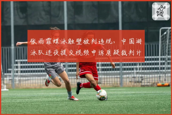 张雨霏蝶泳触壁被判违规，中国游泳队连夜提交视频申诉质疑裁判计时误差