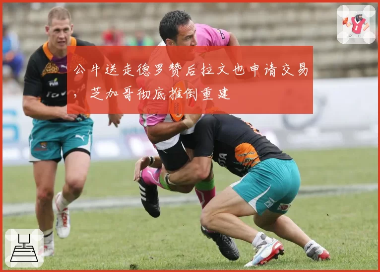 公牛送走德罗赞后拉文也申请交易，芝加哥彻底推倒重建