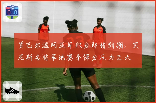 贾巴尔温网亚军积分即将到期，突尼斯名将草地赛季保分压力巨大