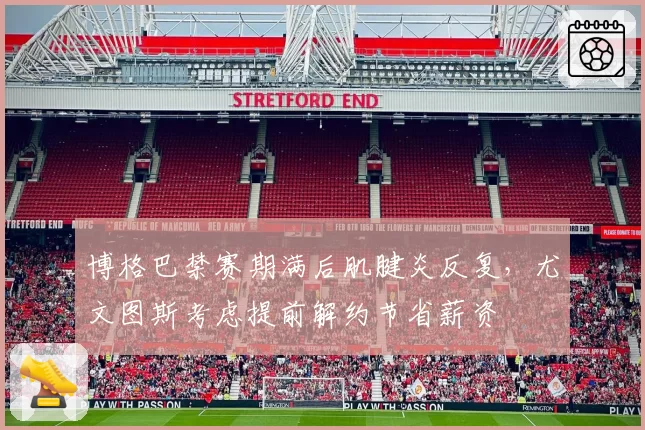 博格巴禁赛期满后肌腱炎反复，尤文图斯考虑提前解约节省薪资