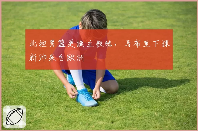 北控男篮更换主教练，马布里下课新帅来自欧洲