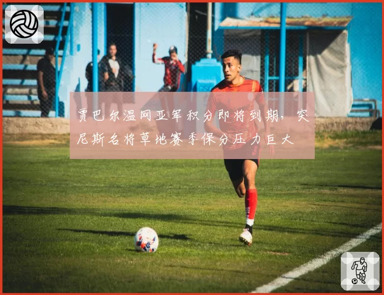 贾巴尔温网亚军积分即将到期，突尼斯名将草地赛季保分压力巨大