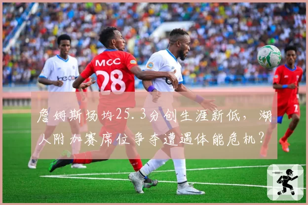 詹姆斯场均25.3分创生涯新低,湖人附加赛席位争夺遭遇体能危机?