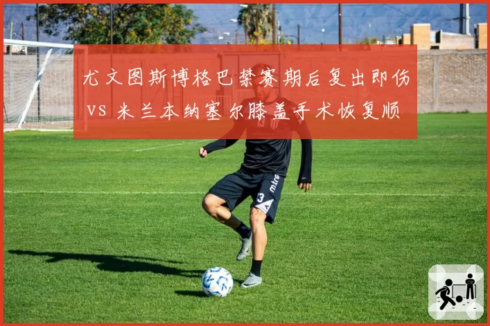 尤文图斯博格巴禁赛期后复出即伤 vs 米兰本纳塞尔膝盖手术恢复顺利，意甲中场伤病康复周期分化