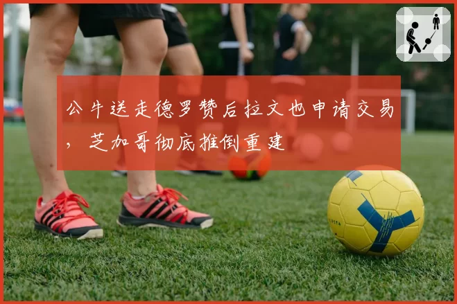 公牛送走德罗赞后拉文也申请交易，芝加哥彻底推倒重建