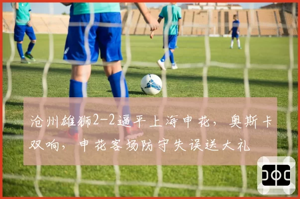 沧州雄狮2-2逼平上海申花，奥斯卡双响，申花客场防守失误送大礼