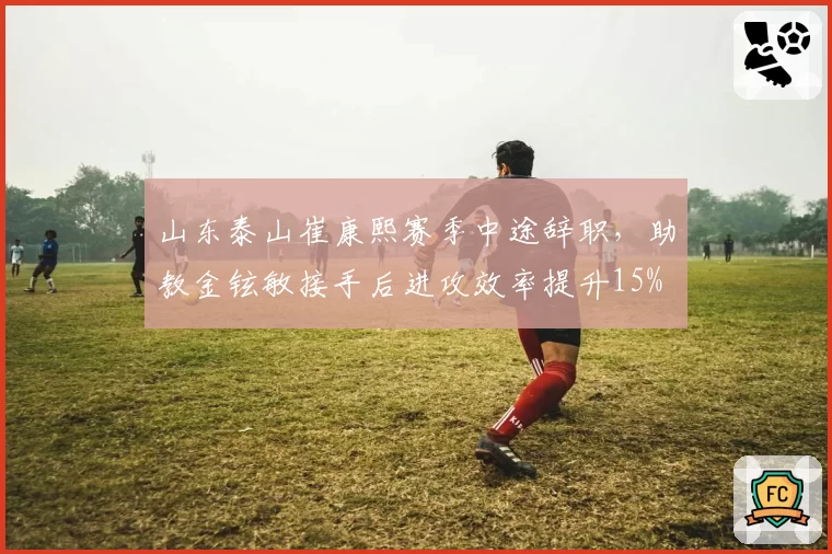 山东泰山崔康熙赛季中途辞职,助教金铉敏接手后进攻效率提升15%