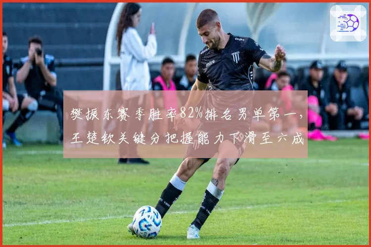 樊振东赛季胜率82%排名男单第一，王楚钦关键分把握能力下滑至六成
