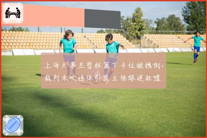上海久事王哲林篮下卡位被拽倒，裁判未吹违体引发主场球迷狂嘘