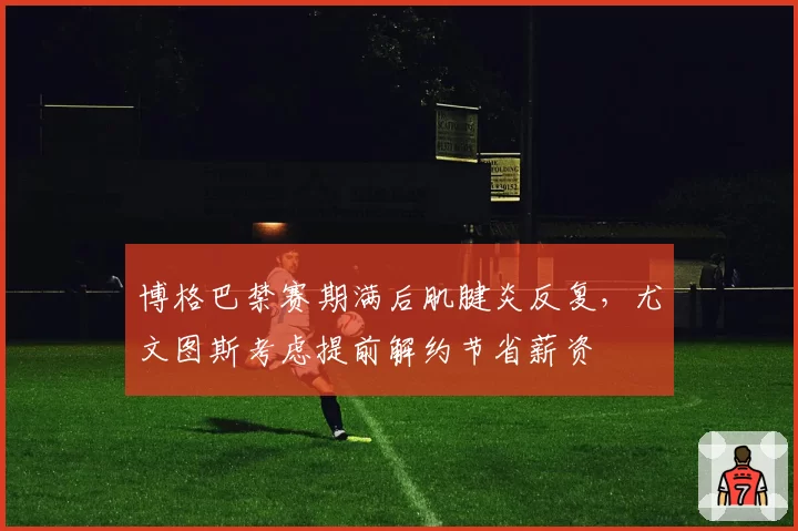 博格巴禁赛期满后肌腱炎反复，尤文图斯考虑提前解约节省薪资