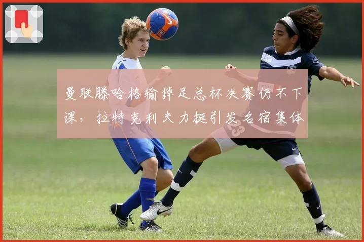 曼联滕哈格输掉足总杯决赛仍不下课,拉特克利夫力挺引发名宿集体质疑