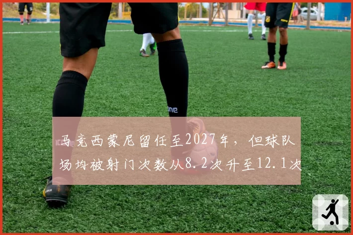 马竞西蒙尼留任至2027年，但球队场均被射门次数从8.2次升至12.1次