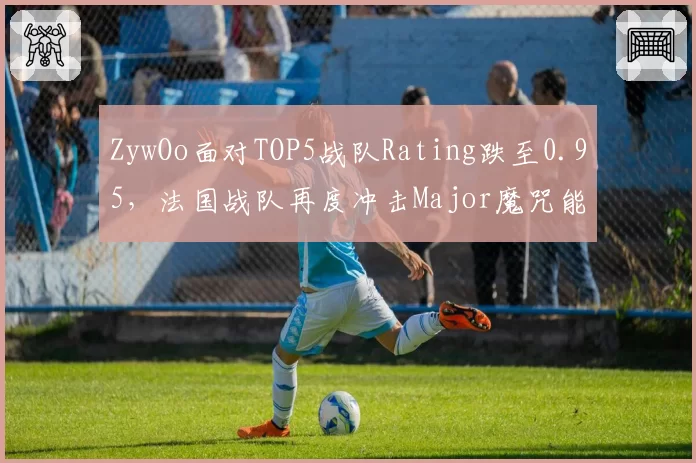 ZywOo面对TOP5战队Rating跌至0.95，法国战队再度冲击Major魔咒能否打破？