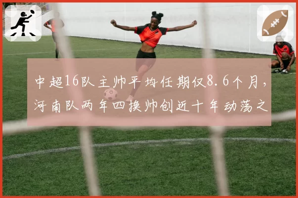 中超16队主帅平均任期仅8.6个月，河南队两年四换帅创近十年动荡之最__br_