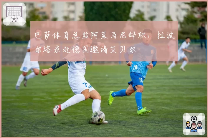巴萨体育总监阿莱马尼辞职，拉波尔塔亲赴德国邀请艾贝尔