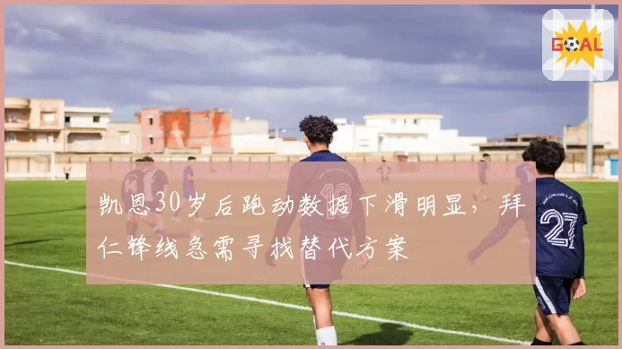 凯恩30岁后跑动数据下滑明显，拜仁锋线急需寻找替代方案