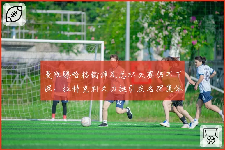 曼联滕哈格输掉足总杯决赛仍不下课，拉特克利夫力挺引发名宿集体质疑