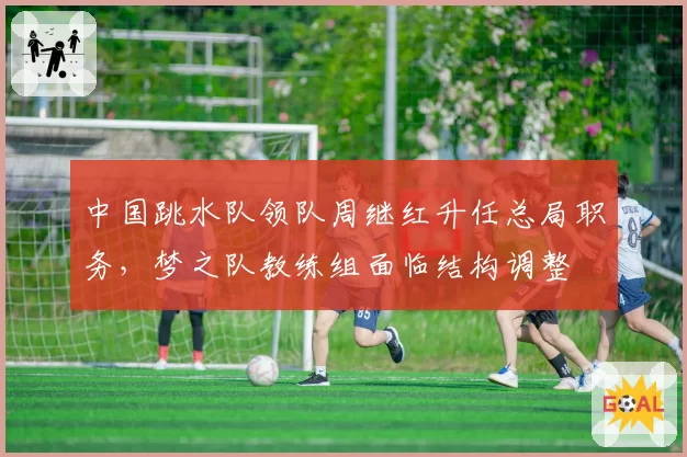 中国跳水队领队周继红升任总局职务，梦之队教练组面临结构调整