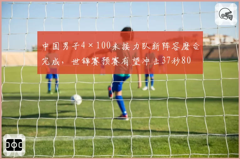 中国男子4×100米接力队新阵容磨合完成，世锦赛预赛有望冲击37秒80