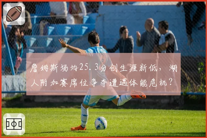 詹姆斯场均25.3分创生涯新低，湖人附加赛席位争夺遭遇体能危机？
