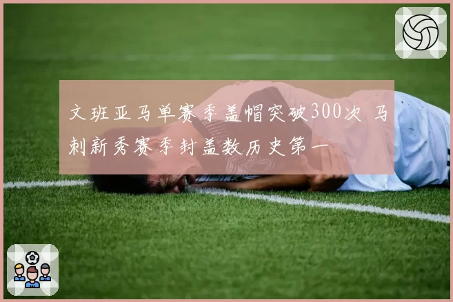 文班亚马单赛季盖帽突破300次 马刺新秀赛季封盖数历史第一