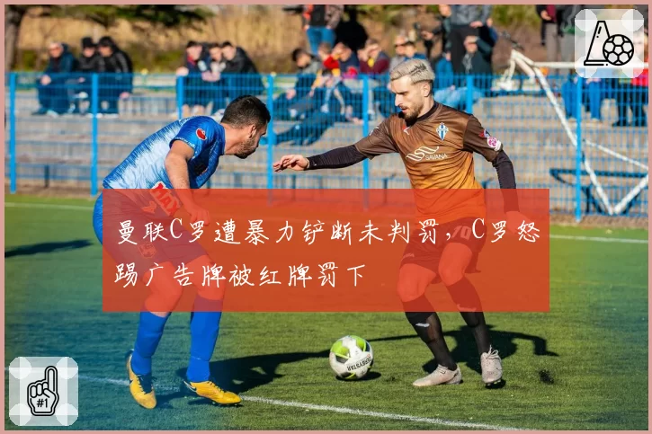 曼联C罗遭暴力铲断未判罚，C罗怒踢广告牌被红牌罚下