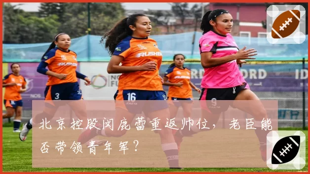 北京控股闵鹿蕾重返帅位,老臣能否带领青年军?