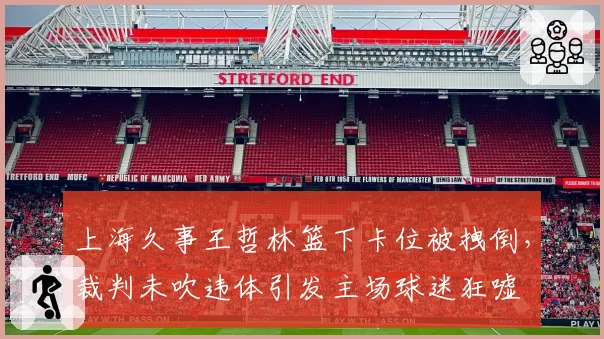 上海久事王哲林篮下卡位被拽倒,裁判未吹违体引发主场球迷狂嘘