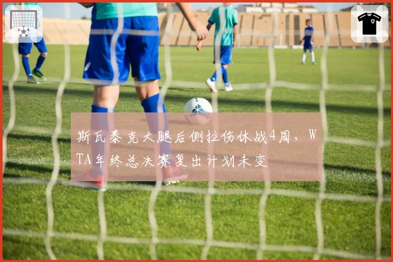 斯瓦泰克大腿后侧拉伤休战4周,WTA年终总决赛复出计划未变